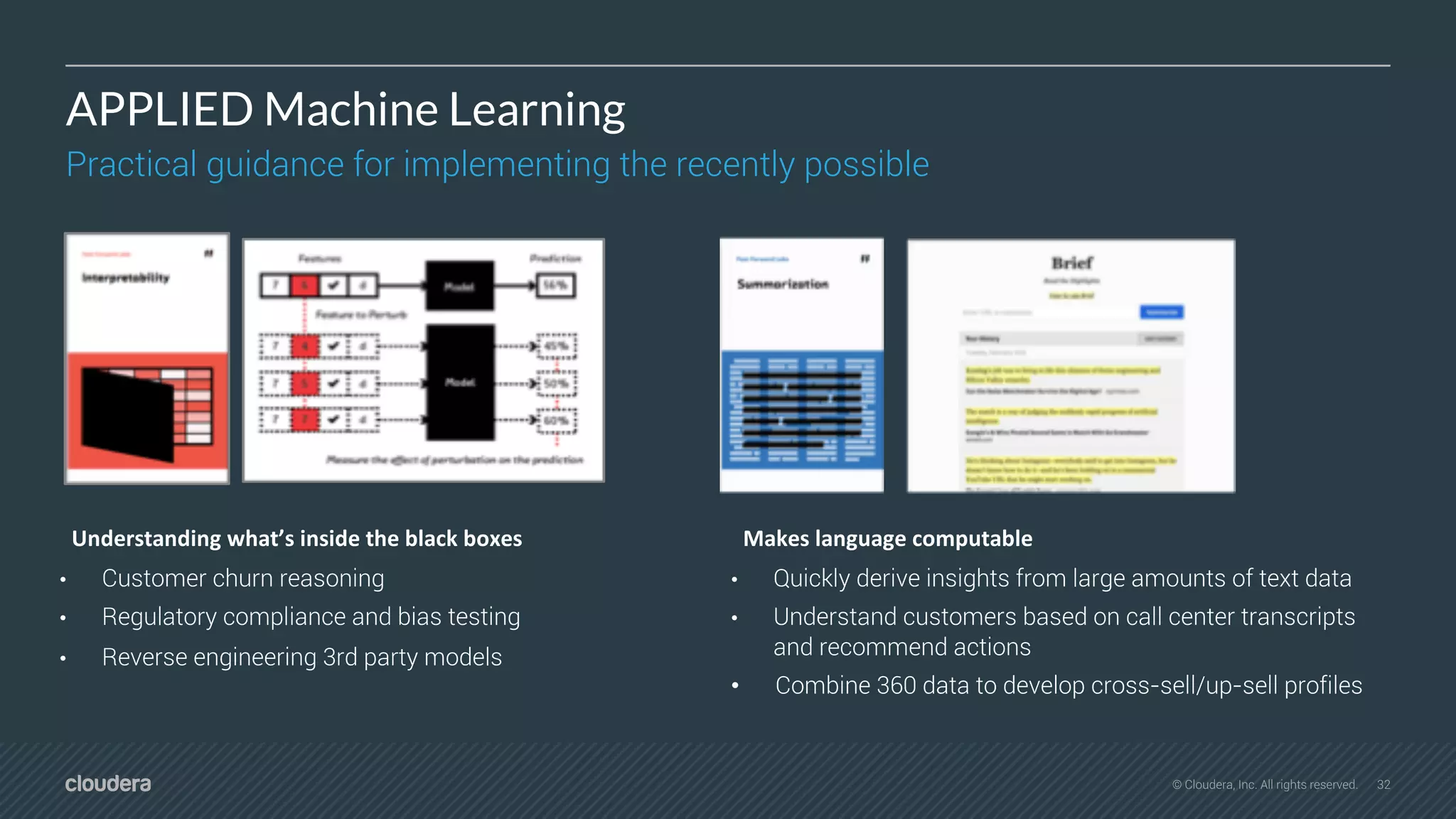 32© Cloudera, Inc. All rights reserved.
APPLIED Machine Learning
Practical guidance for implementing the recently possible
Understanding what’s inside the black boxes
• Customer churn reasoning
• Regulatory compliance and bias testing
• Reverse engineering 3rd party models
Makes language computable
• Quickly derive insights from large amounts of text data
• Understand customers based on call center transcripts
and recommend actions
• Combine 360 data to develop cross-sell/up-sell profiles
 