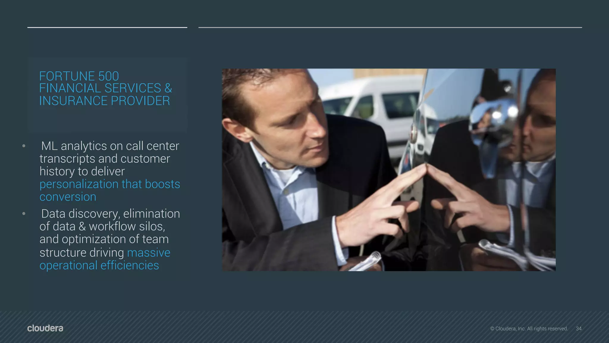 34© Cloudera, Inc. All rights reserved.
FORTUNE 500
FINANCIAL SERVICES &
INSURANCE PROVIDER
• ML analytics on call center
transcripts and customer
history to deliver
personalization that boosts
conversion
• Data discovery, elimination
of data & workflow silos,
and optimization of team
structure driving massive
operational efficiencies
 