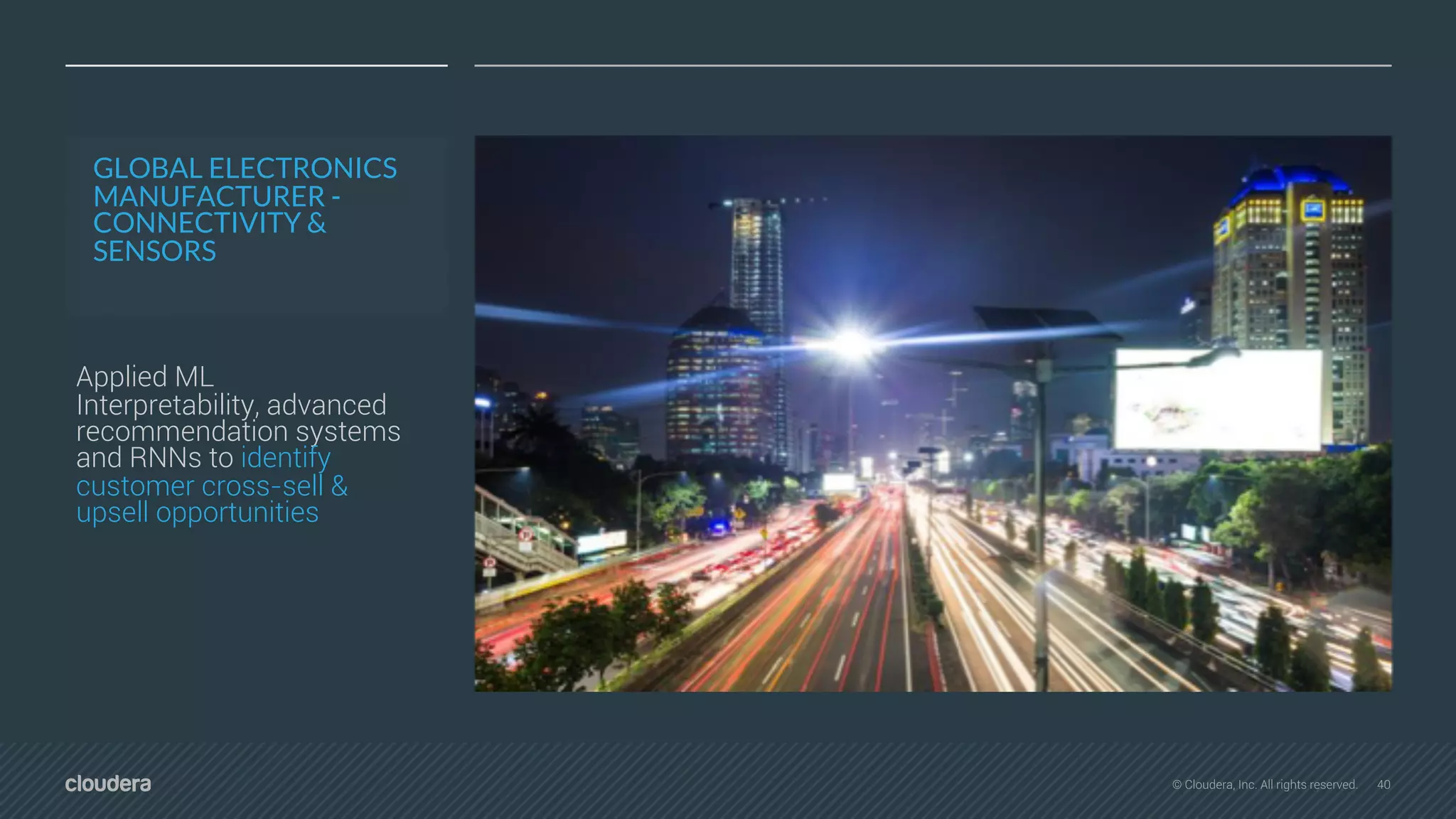 40© Cloudera, Inc. All rights reserved.
GLOBAL ELECTRONICS
MANUFACTURER -
CONNECTIVITY &
SENSORS
Applied ML
Interpretability, advanced
recommendation systems
and RNNs to identify
customer cross-sell &
upsell opportunities
 