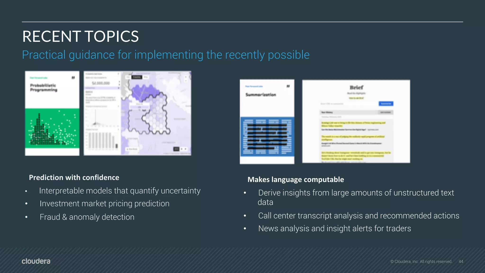 44© Cloudera, Inc. All rights reserved.
RECENT TOPICS
Practical guidance for implementing the recently possible
Prediction with confidence
• Interpretable models that quantify uncertainty
• Investment market pricing prediction
• Fraud & anomaly detection
Makes language computable
• Derive insights from large amounts of unstructured text
data
• Call center transcript analysis and recommended actions
• News analysis and insight alerts for traders
 