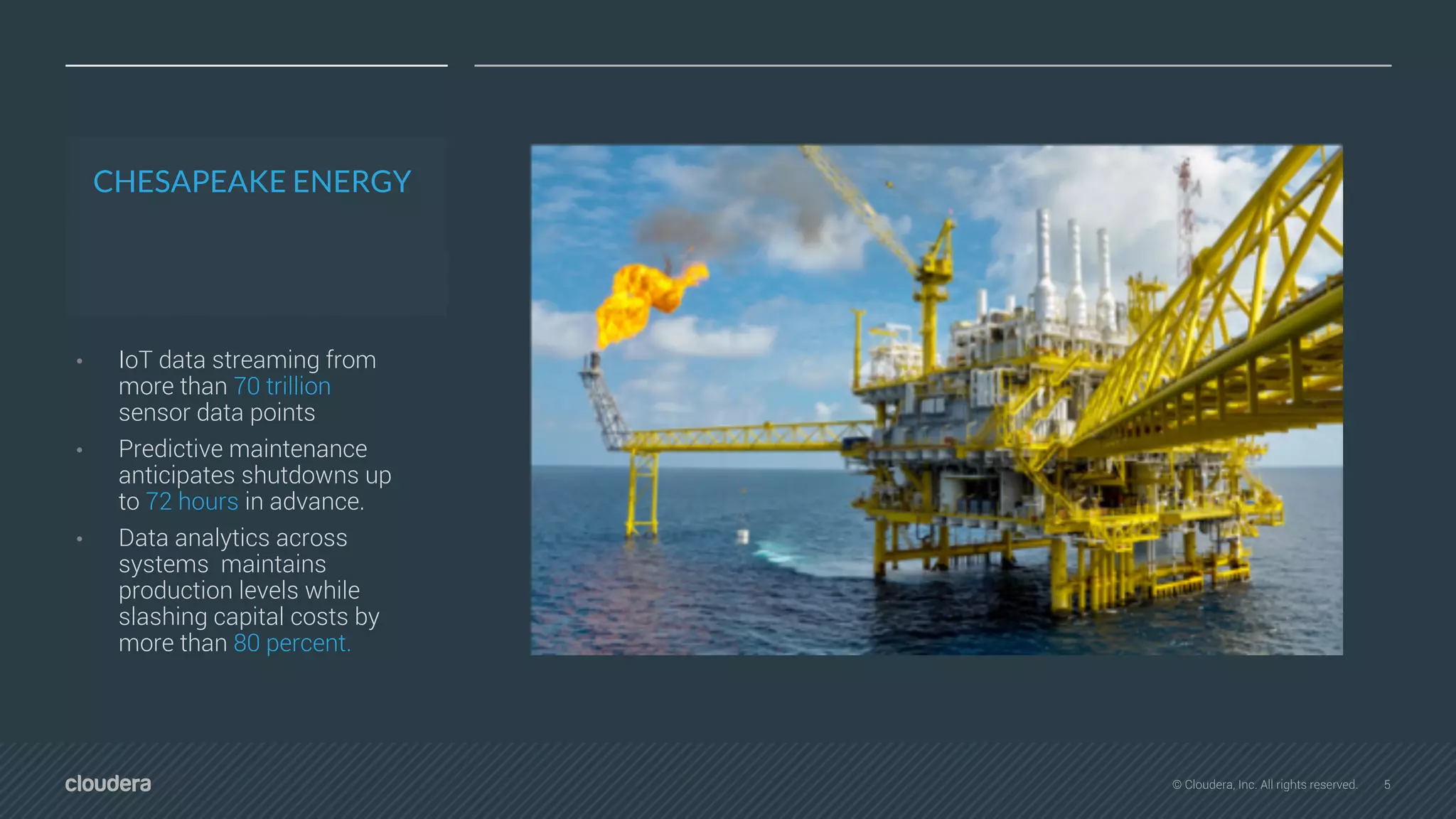 5© Cloudera, Inc. All rights reserved.
CHESAPEAKE ENERGY
• IoT data streaming from
more than 70 trillion
sensor data points
• Predictive maintenance
anticipates shutdowns up
to 72 hours in advance.
• Data analytics across
systems maintains
production levels while
slashing capital costs by
more than 80 percent.
 