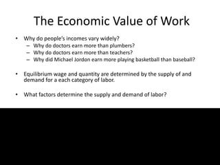 The Economic Value of Work
• Why do people’s incomes vary widely?
– Why do doctors earn more than plumbers?
– Why do doctors earn more than teachers?
– Why did Michael Jordon earn more playing basketball than baseball?
• Equilibrium wage and quantity are determined by the supply of and
demand for a each category of labor.
• What factors determine the supply and demand of labor?
 