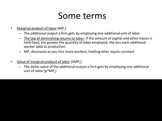 Some terms
• Marginal product of labor (MPL)
– The additional output a firm gets by employing one additional unit of labor.
– The law of diminishing returns to labor: If the amount of capital and other inputs is
held fixed, the greater the quantity of labor employed, the less each additional
worker adds to production.
– MPL decreases as you hire more workers, holding other inputs constant.
• Value of marginal product of labor (VMPL)
– The dollar value of the additional output a firm gets by employing one additional
unit of labor (p*MPL)
13
 