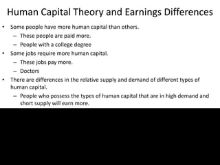 Human Capital Theory and Earnings Differences
• Some people have more human capital than others.
– These people are paid more.
– People with a college degree
• Some jobs require more human capital.
– These jobs pay more.
– Doctors
• There are differences in the relative supply and demand of different types of
human capital.
– People who possess the types of human capital that are in high demand and
short supply will earn more.
22
 
