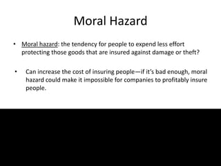 Moral Hazard
• Moral hazard: the tendency for people to expend less effort
protecting those goods that are insured against damage or theft?
• Can increase the cost of insuring people—if it’s bad enough, moral
hazard could make it impossible for companies to profitably insure
people.
7
 