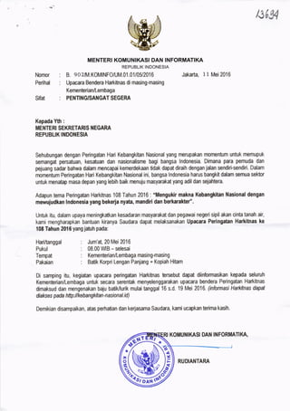 13/,94
MENTERI KOMUNIKASI DAN INFORMATIKA
REPUBLIK INDONESIA
B. e02,I,,.K0MINF0/UM.01.01/05/2016 Jakarta, 11 Mei2016
Upacara Bendera Harkitnas di masing-ma$ng
Kementerian/Lembaga
PENTING'SANGAT SEGERA
Kepada Yth :
MENTERI SEKRETARIS }IEGARA
REPUBLIK IT{DONESIA
Sehubungan dengan Peringatan Hari Kebangkitan Nasional yang nerupakan momentum untuk memupuk
semangat persatuan, kesatuan dan nasionalisme bagi bangsa lndonesia. Dimana para pemuda dan
pejuang sadar bahwa dalam rnencapai kemerdekaan tidak dapat diraih dengan jalan sendiri-sendiri. Dalam
momentum Peringatan Hari Kebangkitan Nasional ini, bangsa lndonesia harus bangkit dalam semua sektor
untuk menatap masa depan yang lebih baik menuju masyarakat yang adil dan sejahtera.
Adapun tema Peringatan Harkitnas 108 Tahun 2016 : "Mengukir makna Kebangkitan Nasional dengan
meurujudkan lndonesia yang bekeria nyata, mandiri dan berkarakted'.
Untuk itu, dalam upaya meningkatkan kesadaran masyarakat dan pegawai negeri sipil akan cinta tanah air,
kami mengharapkan bantuan kiranya Saudara dapat melaksanakan Upacara Peringatan Harkitnas ke
108 Tahun 2016 yangjatuh pada:
Ｎｏｍ。ｒ枷
Hari/tanggal
Pukul
Tempat
Pakaian
: Jum'at, 20 Mei 2016
: 08.00 WIB - selesai
: Kementerian/Lembaga masing-masing
: Batik Korpri Lengan Panjang + Kopiah Hitam
Di samping itu, kegiatan upacara peringatan Harkitnas brsebut dapat diinformasikan kepada seluruh
Kementerian/Lembaga untuk secara serentak menyelenggarakan upacara bendera Peringatan Hakitnas
dimaksud dan mengenakan baju batiMurik mulai tanggal 16 s.d. 19 Mei 2016. (informasi Harkitnas dapat
diakses pada httptlkebangkitan-n asional.id)
Demikian disampaikan, atas perhatian dan kerjasama Saudaa, kami ucapkan terima kasih.
′
 