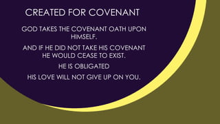 GOD TAKES THE COVENANT OATH UPON
HIMSELF.
CREATED FOR COVENANT
AND IF HE DID NOT TAKE HIS COVENANT
HE WOULD CEASE TO EXIST.
HE IS OBLIGATED
HIS LOVE WILL NOT GIVE UP ON YOU.
 