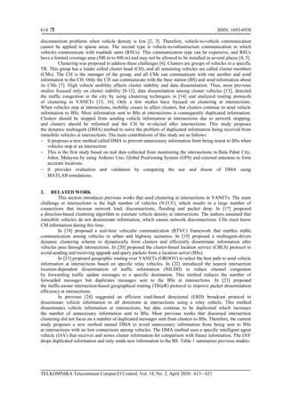  ISSN: 1693-6930
TELKOMNIKA Telecommun Comput El Control, Vol. 18, No. 2, April 2020: 613 - 621
614
disconnection problems when vehicle density is low [2, 3]. Therefore, vehicle-to-vehicle communication
cannot be applied in sparse areas. The second type is vehicle-to-infrastructure communication in which
vehicles communicate with roadside units (RSUs). This communication type can be expensive, and RSUs
have a limited coverage area (500 m to 800 m) and may not be allowed to be installed in several places [4, 5].
Clustering was proposed to address these challenges [6]. Clusters are groups of vehicles in a specific
TR. This group has a leader called cluster head (CH), and all remaining vehicles are called cluster members
(CMs). The CH is the manager of the group, and all CMs can communicate with one another and send
information to the CH. Only the CH can communicate with the base station (BS) and send information about
its CMs [7]. High vehicle mobility affects cluster stability and data dissemination. Thus, most previous
studies focused only on cluster stability [8-12], data dissemination among cluster vehicles [13], detected
the traffic congestion in the city by using clustering techniques in [14] and analyzed routing protocols
of clustering in VANETs [15, 16]. Only a few studies have focused on clustering at intersections.
When vehicles stop at intersections, mobility ceases to affect clusters, but clusters continue to send vehicle
information to BSs. Most information sent to BSs at intersections is consequently duplicated information.
Clusters should be stopped from sending vehicle information at intersections due to network stopping,
and clusters should be reformed and the CH be re-elected after intersections. This study proposes
the dynamic multiagent (DMA) method to solve the problem of duplicated information being received from
immobile vehicles at intersections. The main contributions of this study are as follows:
− It proposes a new method called DMA to prevent unnecessary information from being resent to BSs when
vehicles stop at an intersection.
− This is the first study based on real data collected from monitoring the intersections in Batu Pahat City,
Johor, Malaysia by using Arduino Uno, Global Positioning System (GPS) and external antennas to form
accurate locations.
− It provides evaluation and validation by comparing the use and disuse of DMA using
MATLAB simulations.
2. RELATED WORK
This section introduces previous works that used clustering at intersections in VANETs. The main
challenge at intersections is the high number of vehicles (N.O.V), which results in a large number of
connections that increase network load, disconnections, flooding and packet drop. In [17] proposed
a direction-based clustering algorithm to estimate vehicle density at intersections. The authors assumed that
immobile vehicles do not disseminate information, which causes network disconnections. CHs must know
CM information during this time.
In [18] proposed a real-time vehicular communication (RTVC) framework that enables stable
communication among vehicles in urban and highway scenarios. In [19] proposed a multiagent-driven
dynamic clustering scheme to dynamically form clusters and efficiently disseminate information after
vehicles pass through intersections. In [20] proposed the cluster-based location service (CBLS) protocol to
avoid sending and receiving upgrade and query packets from a location server (BSs).
In [21] proposed geographic routing over VANETs (GROOV) to select the best path to send vehicle
information at intersections based on specific relay vehicles. In [22] introduced the nearest intersection
location-dependent dissemination of traffic information (NILDD) to reduce channel congestion
by forwarding traffic update messages to a specific destination. This method reduces the number of
forwarded messages but duplicates messages sent to the BSs at intersections. In [23] proposed
the traffic-aware intersection-based geographical routing (TIGeR) protocol to improve packet dissemination
efficiency at intersections.
In previous [24] suggested an efficient road-based directional (ERD) broadcast protocol to
disseminate vehicle information in all directions at intersections using a relay vehicle. This method
disseminates vehicle information at intersections, but data continue to be duplicated which increases
the number of unnecessary information sent to BSs. Most previous works that discussed intersection
clustering did not focus on a number of duplicated messages sent from clusters to BSs. Therefore, the current
study proposes a new method named DMA to avoid unnecessary information from being sent to BSs
at intersections with no lost connections among vehicles. The DMA method uses a specific intelligent agent
vehicle (IAV) that receives and stores cluster information for comparison with future information. The IAV
drops duplicated information and only sends new information to the BS. Table 1 summaries previous studies.
 