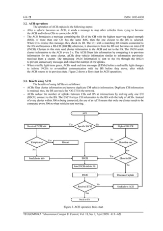  ISSN: 1693-6930
TELKOMNIKA Telecommun Comput El Control, Vol. 18, No. 2, April 2020: 613 - 621
616
3.2. ACH operations
The operation of ACH explain in the following stepes:
− After a vehicle becomes an ACH, it sends a message to stop other vehicles from trying to become
the ACH and inform CHs to contact the ACH.
− The ACH broadcasts a message containing the ID of the CH with the highest receiving signal strength
(RSS). If more than one CH has the same RSS, then the one closest to the BS is selected.
When CHs receive this message, they check its ID. The CH with a matching ID remains connected to
the BS and becomes a BS-CH (BSCH); otherwise, it disconnects from the BS and becomes an inter-CH
(INCH). Clusters in this state send cluster information to the ACH and not to the BS. The INCH sends
cluster information to the ACH every 3 s. The ACH filters this information by comparing it to previous
information for the same cluster. ACHs drop vehicle information similar to information previously
received from a cluster. The remaining INCH information is sent to the BS through the BSCH
to prevent unnecessary messages and reduce the number of BS uplinks.
− When a traffic light turns green, ACHs send end time messages (ETMs) before a red traffic light changes
to inform INCHs to re-establish communication with the BS before they move, after which
the ACH returns to its previous state. Figure 2 shows a flow chart for ACH operations.
3.3. Benefit using ACH
The benefits of using ACHs are as follows:
− ACHs filter cluster information and remove duplicate CM vehicle information. Duplicate CH information
is retained; thus, the BS can track the N.O.CH in the network.
− ACHs reduce the number of uplinks between CHs and BS at intersections by making only one CH
(BSCH) connect to the BS. The BSCH relays CH information to the BS with the help of ACHs. Instead
of every cluster within 300 m being connected, the use of an ACH means that only one cluster needs to be
connected every 300 m when vehicles stop moving.
Figure 2. ACH operation flow chart
 