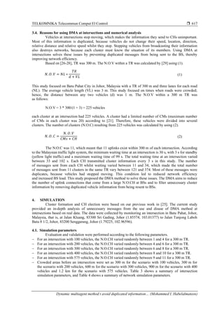 TELKOMNIKA Telecommun Comput El Control 
Dynamic multiagent method t avoid duplicated information… (Mohammed I. Habelalmateen)
617
3.4. Reasons for using DMA at intersections and numerical analysis
Vehicles at intersections stop moving, which makes the information they send to CHs unimportant.
Most of this information is duplicated, because vehicles do not change their speed, location, direction,
relative distance and relative speed whilst they stop. Stopping vehicles from broadcasting their information
also destroys networks, because each cluster must know the situation of its members. Using DMA at
intersections solves these issues by preventing duplicated messages from being sent to the BS, thereby
improving network efficiency.
Based on [26-28], TR was 300 m. The N.O.V within a TR was calculated by [29] using (1).
𝑁. 𝑂. 𝑉 = 𝑁𝐿 ∗
𝑇𝑅
𝑑 + 𝑉𝐿
(1)
This study focused on Batu Pahat City in Johor, Malaysia with a TR of 300 m and three lanes for each road
(NL). The average vehicle length (VL) was 3 m. This study focused on times when roads were crowded;
hence, the distance between any two vehicles (d) was 1 m. The N.O.V within a 300 m TR was
as follows:
N.O.V = 3 * 300/(1 + 3) = 225 vehicles
each cluster at an intersection had 225 vehicles. A cluster had a limited number of CMs (maximum number
of CMs in each cluster was 20) according to [21]. Therefore, these vehicles were divided into several
clusters. The number of clusters (N.O.C) resulting from 225 vehicles was calculated by using (2).
𝑁. 𝑂. 𝐶 =
𝑁. 𝑂. 𝑉
𝐶𝑀𝑠 + 𝐶𝐻
(2)
The N.O.C was 11, which meant that 11 uplinks exist within 300 m of each intersection. According
to the Malaysian traffic light system, the minimum waiting time at an intersection is 30 s, with 3 s for standby
(yellow light traffic) and a maximum waiting time of 99 s. The total waiting time at an intersection varied
between 33 and 102 s. Each CH transmitted cluster information every 3 s in this study. The number
of messages sent from each CH whilst waiting varied between 11 and 34, which made the total number
of messages sent from 11 clusters in the same TR vary between 121 and 374. Most of these messages were
duplicates, because vehicles had stopped moving. This condition led to reduced network efficiency
and increased BS load. This study proposed the DMA method to solve these issues. The DMA aims to reduce
the number of uplink connections that come from a large N.O.CH at BSs and to filter unnecessary cluster
information by removing duplicated vehicle information from being resent to BSs.
4. SIMULATION
Cluster formation and CH election were based on our previous work in [25]. The current study
provided an in-depth analysis of unnecessary messages from the use and disuse of DMA method at
intersections based on real data. The data were collected by monitoring an intersection in Batu Pahat, Johor,
Malaysia, that is, at Jalan Kluang, 83300 Sri Gading, Johor (1.85574, 103.01377) to Jalan Tanjong Laboh
Batu 8 1/2, Johor, 83200 Senggarang, Johor (1.79225, 102.96596).
4.1. Simulation parameters
Evaluation and validation were performed according to the following parameters.
− For an intersection with 100 vehicles, the N.O.CH varied randomly between 1 and 4 for a 300 m TR.
− For an intersection with 200 vehicles, the N.O.CH varied randomly between 4 and 6 for a 300 m TR.
− For an intersection with 300 vehicles, the N.O.CH varied randomly between 6 and 8 for a 300 m TR.
− For an intersection with 400 vehicles, the N.O.CH varied randomly between 8 and 10 for a 300 m TR.
− For an intersection with 575 vehicles, the N.O.CH varied randomly between 9 and 11 for a 300 m TR.
− Crowded areas before an intersection were set as 300 m for the scenario with 100 vehicles, 300 m for
the scenario with 200 vehicles, 600 m for the scenario with 300 vehicles, 900 m for the scenario with 400
vehicles and 1.2 km for the scenario with 575 vehicles. Table 3 shows a summary of intersection
simulation parameters, and Table 4 shows a summary of network simulation parameters.
 