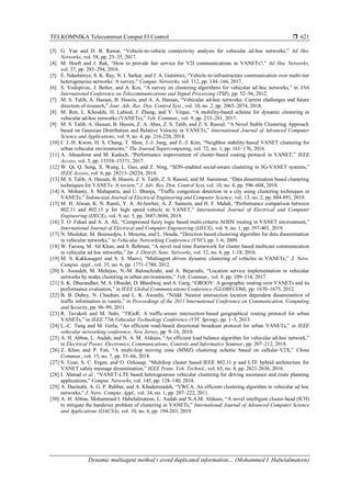 TELKOMNIKA Telecommun Comput El Control 
Dynamic multiagent method t avoid duplicated information… (Mohammed I. Habelalmateen)
621
[3] G. Yan and D. B. Rawat, “Vehicle-to-vehicle connectivity analysis for vehicular ad-hoc networks,” Ad Hoc
Networks, vol. 58, pp. 25–35, 2017.
[4] M. Hoeft and J. Rak, “How to provide fair service for V2I communications in VANETs?,” Ad Hoc Networks,
vol. 37, pp. 283–294, 2016.
[5] E. Ndashimye, S. K. Ray, N. I. Sarkar, and J. A. Gutiérrez, “Vehicle-to-infrastructure communication over multi-tier
heterogeneous networks: A survey,” Comput. Networks, vol. 112, pp. 144–166, 2017.
[6] S. Vodopivec, J. Bešter, and A. Kos, “A survey on clustering algorithms for vehicular ad-hoc networks,” in 35th
International Conference on Telecommunications and Signal Processing (TSP), pp. 52–56, 2012.
[7] M. S. Talib, A. Hassan, B. Hussin, and A. A. Hassan, “Vehicular ad-hoc networks: Current challenges and future
direction of research,” Jour. Adv. Res. Dyn. Control Syst., vol. 10, no. 2, pp. 2065–2074, 2018.
[8] M. Ren, L. Khoukhi, H. Labiod, J. Zhang, and V. Vèque, “A mobility-based scheme for dynamic clustering in
vehicular ad-hoc networks (VANETs),” Veh. Commun., vol. 9, pp. 233–241, 2017.
[9] M. S. Talib, A. Hassan, B. Hussin, Z. A. Abas, Z. S. Talib, and Z. S. Rasoul, “A Novel Stable Clustering Approach
based on Gaussian Distribution and Relative Velocity in VANETs,” International Journal of Advanced Computer
Science and Applications, vol. 9, no. 4, pp. 216-220, 2018.
[10] C J.-H. Kwon, H. S. Chang, T. Shon, J.-J. Jung, and E.-J. Kim, “Neighbor stability-based VANET clustering for
urban vehicular environments,” The Journal Supercomputing, vol. 72, no. 1, pp. 161–176, 2016.
[11] A. Abuashour and M. Kadoch, “Performance improvement of cluster-based routing protocol in VANET,” IEEE
Access, vol. 5, pp. 15354–15371, 2017.
[12] W. Qi, Q. Song, X. Wang, L. Guo, and Z. Ning, “SDN-enabled social-aware clustering in 5G-VANET systems,”
IEEE Access, vol. 6, pp. 28213–28224, 2018.
[13] M. S. Talib, A. Hassan, B. Hussin, Z. S. Talib, Z. S. Rasoul, and M. Sammour, “Data dissemination based clustering
techniques for VANETs: A review,” J. Adv. Res. Dyn. Control Syst, vol. 10, no. 4, pp. 596–604, 2018.
[14] A. Mohanty, S. Mahapatra, and U. Bhanja, “Traffic congestion detection in a city using clustering techniques in
VANETs,” Indonesian Journal of Electrical Engineering and Computer Science, vol. 13, no. 2, pp. 884-891, 2019.
[15] M. H. Alwan, K. N. Ramli, Y. A. Al-Jawher, A. Z. Sameen, and H. F. Mahdi, “Performance comparison between
802.11 and 802.11 p for high speed vehicle in VANET,” International Journal of Electrical and Computer
Engineering (IJECE), vol. 9, no. 5, pp. 3687-3694, 2019.
[16] T. O. Fahad and A. A. Ali, “Compressed fuzzy logic based multi-criteria AODV routing in VANET environment,”
International Journal of Electrical and Computer Engineering (IJECE), vol. 9, no. 1, pp. 397-401, 2019.
[17] N. Maslekar, M. Boussedjra, J. Mouzna, and L. Houda, “Direction based clustering algorithm for data dissemination
in vehicular networks,” in Vehicular Networking Conference (VNC), pp. 1–6, 2009.
[18] W. Farooq, M. Ali Khan, and S. Rehman, “A novel real time framework for cluster based multicast communication
in vehicular ad hoc networks,” Int. J. Distrib. Sens. Networks, vol. 12, no. 4, pp. 1-18, 2016.
[19] M. S. Kakkasageri and S. S. Manvi, “Multiagent driven dynamic clustering of vehicles in VANETs,” J. Netw.
Comput. Appl., vol. 35, no. 6, pp. 1771-1780, 2012.
[20] S. Asoudeh, M. Mehrjoo, N.-M. Balouchzahi, and A. Bejarzahi, “Location service implementation in vehicular
networks by nodes clustering in urban environments,” Veh. Commun., vol. 9, pp. 109–114, 2017.
[21] S. K. Dhurandher, M. S. Obaidat, D. Bhardwaj, and A. Garg, “GROOV: A geographic routing over VANETs and its
performance evaluation,” in IEEE Global Communications Conference (GLOBECOM), pp. 1670–1675, 2012.
[22] B. B. Dubey, N. Chauhan, and L. K. Awasthi, “Nildd: Nearest intersection location dependent dissemination of
traffic information in vanets,” in Proceedings of the 2011 International Conference on Communication, Computing
and Security, pp. 96–99, 2011.
[23] R. Tavakoli and M. Nabi, “TIGeR: A traffic-aware intersection-based geographical routing protocol for urban
VANETs,” in IEEE 77th Vehicular Technology Conference (VTC Spring), pp. 1–5, 2013.
[24] L.-C. Tung and M. Gerla, “An efficient road-based directional broadcast protocol for urban VANETs,” in IEEE
vehicular networking conference, New Jersey, pp. 9–16, 2010.
[25] A. H. Abbas, L. Audah, and N. A. M. Alduais, “An efficient load balance algorithm for vehicular ad-hoc network,”
in Electrical Power, Electronics, Communications, Controls and Informatics Seminar, pp. 207–212, 2018.
[26] Z. Khan and P. Fan, “A multi-hop moving zone (MMZ) clustering scheme based on cellular-V2X,” China
Commun., vol. 15, no. 7, pp. 55–66, 2018.
[27] S. Ucar, S. C. Ergen, and O. Ozkasap, “Multihop cluster based IEEE 802.11 p and LTE hybrid architecture for
VANET safety message dissemination,” IEEE Trans. Veh. Technol., vol. 65, no. 4, pp. 2621-2636, 2016.
[28] I. Ahmad et al., “VANET-LTE based heterogeneous vehicular clustering for driving assistance and route planning
applications,” Comput. Networks, vol. 145, pp. 128–140, 2018.
[29] A. Daeinabi, A. G. P. Rahbar, and A. Khademzadeh, “VWCA: An efficient clustering algorithm in vehicular ad hoc
networks,” J. Netw. Comput. Appl., vol. 34, no. 1, pp. 207–222, 2011.
[30] A. H. Abbas, Mohammed I. Habelalmateen, L. Audah and N.A.M. Alduais, “A novel intelligent cluster-head (ICH)
to mitigate the handover problem of clustering in VANETs,” International Journal of Advanced Computer Science
and Applications (IJACSA), vol. 10, no. 6, pp. 194-203, 2019.
 