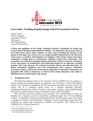 Case study: Teaching hospital design with FGI acoustical criteria
Jack B. Evansa)
Chad N. Himmelb)
Cassandra H. Wiesec)
JEAcoustics
4407 Medical Pkwy
Austin TX 78756 USA
Criteria and guidelines in the Facility Guidelines Institute “Guidelines for Design and
Construction of Hospitals and Outpatient Facilities,” are adopted as code in many states of
the United States and in other countries. In other states, including the location of the
project in this paper, the criteria serve as a design standard implemented at the discretion
of the owner or architect. Determination of compliance with criteria requires theoretical
calculation in design phase or performance validation testing after construction. This
acoustician was retained to document design conformance with the criteria by calculation,
review and analyses of architectural and engineering designs for an eight-story teaching
hospital. This study discusses the required acoustical criteria and allowable limits for
indoor mechanical equipment noise and environmental noise exposure Calculation
procedures, analyses, and on-site measurements undertaken to document conformance are
presented with results. Commentary is offered about design alternatives that aided or
inhibited success of conformance with criteria.
1 INTRODUCTION
The Dell Seton Medical Center at The University of Texas (DSMC-UT) was created as a
private teaching and regional hospital in conjunction with University of Texas Dell Medical
School, a new institution established by the state government and public university system. The
facility will be a multistory patient tower on a pedestal containing admitting,
management/administration offices, emergency and trauma, imaging, surgery kitchen/dining,
back-of-house, docks and other services surrounded by noisy urban environment.
HKS Architects and their engineers and consultants were commissioned to design the
hospital with a mandate to achieve sustainability certification under the U.S Green Building
Council’s “Leadership in Energy & Environmental Design” (LEED) rating system. The project
is designed to conform with LEED BD+C Healthcare, which incorporates criteria from FGI
Guidelines for Design and Construction of Health Care Facilities, 2010 Edition [1] and
ASHRAE HVAC Systems Manual [2].
a)
email: Evans@JEAcoustics.com
b)
email: Himmel@JEAcoustics.com
c)
email: Wiese@JEAcoustics.com
 