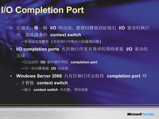 I/O Completion Port 在過去，每一個  I/O  的完成，都會回傳資訊給發出  I/O  要求的執行序，造成過多的  context switch 會造成延遲狀態  ( 如果執行序無法立即處理回應 ) I/O completion ports  允許執行序更有效率的等待多重  I/O  要求的完成 已完成的  I/O  動作會佇列在  completion port 可一次回傳多個  I/O  的結果  Windows Server 2008  只有在執行序去取得  completion port  時，才會做  context switch 減少  context switch  的次數，增加效能 