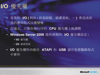 I/O  優先權 背景的  I/O ( 例如 : 病毒掃瞄、磁碟重組、… )  會造成前景的應用程式反應變慢 在過去，只能在執行序的  CPU  優先權上做調整 Windows Server 2008  提供兩類的  I/O  優先權設定 : I/O  優先權 I/O  頻寬保留 I/O  優先權的功能在  ATAPI  和  USB  儲存裝置驅動程式中實作 