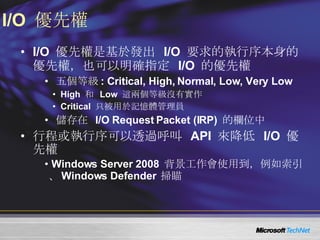 I/O  優先權 I/O  優先權是基於發出  I/O  要求的執行序本身的優先權，也可以明確指定  I/O  的優先權 五個等級 : Critical, High, Normal, Low, Very Low High  和  Low  這兩個等級沒有實作 Critical  只被用於記憶體管理員 儲存在  I/O Request Packet (IRP)  的欄位中 行程或執行序可以透過呼叫  API  來降低  I/O  優先權 Windows Server 2008  背景工作會使用到，例如索引、 Windows Defender  掃瞄 
