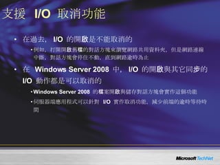 支援  I/O  取消功能 在過去， I/O  的開啟是不能取消的 例如，打開開啟舊檔的對話方塊來瀏覽網路共用資料夾，但是網路連線中斷，對話方塊會停住不動，直到網路逾時為止 在  Windows Server 2008  中， I/O  的開啟與其它同步的  I/O  動作都是可以取消的 Windows Server 2008  的檔案開啟與儲存對話方塊會實作這個功能 伺服器端應用程式可以針對  I/O  實作取消功能，減少前端的逾時等待時間 