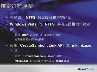 檔案符號連結 在過去， NTFS  只支援目錄符號連結 Windows Vista  的  NTFS  磁碟支援檔案符號連結 類似  UNIX  系統中  ln –s  所做的動作 有點像磁碟分割區的掛載 使用  CreateSymbolicLink API  或  mklink.exe  工具 需要 “ Create Symbolic Links”  權限 mklink.exe  也可以建立永久連結  (hard link) 