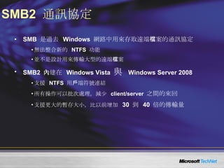 SMB2  通訊協定 SMB  是過去  Windows  網路中用來存取遠端檔案的通訊協定 無法整合新的  NTFS  功能 並不是設計用來傳輸大型的遠端檔案 SMB2  內建在  Windows Vista  與  Windows Server 2008 支援   NTFS  用戶端符號連結 所有操作可以批次處理，減少   client/server  之間的來回 支援更大的暫存大小，比以前增加   30  到  40  倍的傳輸量 