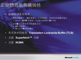 記憶體效能與擴展性 磁碟使用更有效率 讀取次數減少、讀取量增大  ( 分頁錯誤、系統快取預讀功能 ) 不再有  64 KB  的限制，可以做大區塊的  I/O  存取 分頁檔可以使用更大的叢集大小 I/O  次數減少 減少分頁檔碎裂的狀況 更有效率的使用  Translation Lookaside Buffer (TLB) 支援  Superfetch™  功能 支援  NUMA 