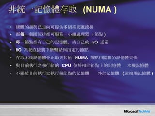 非統一記憶體存取  (NUMA ) 硬體的趨勢已走向可提供多個系統匯流排 而每一個匯流排都可服務一小組處理器  ( 節點 ) 每一節點都有自己的記憶體，或自己的  I/O  通道 I/O  系統直接將中斷繫結到指定的節點 存取本機記憶體會比取與其他  NUMA  節點相關聯的記憶體更快 與目前執行之執行緒的  CPU  位於相同節點上的記憶體   本機記憶體 不屬於目前執行之執行緒節點的記憶體    外部記憶體  ( 遠端端記憶體 ) 