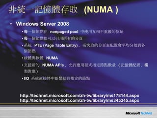 非統一記憶體存取  (NUMA ) Windows Server 2008 每一個節點在  nonpaged pool  中使用互相不重覆的位址 每一個節點都可以引用所有的分頁 系統  PTE (Page Table Entry) ，系快取的分頁表配置會平均分散到各個節點 硬體與軟體  NUMA 支援新的  NUMA APIs ，允許應用程式指定節點數量  ( 記憶體配置、檔案對應 ) I/O  系統直接將中斷繫結到指定的節點 http://technet.microsoft.com/zh-tw/library/ms178144.aspx http://technet.microsoft.com/zh-tw/library/ms345345.aspx 
