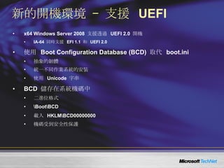 新的開機環境 – 支援  UEFI x64 Windows Server 2008  支援透過  UEFI 2.0  開機 IA-64  同時支援  EFI 1.1  和  UEFI 2.0 使用  Boot Configuration Database (BCD)  取代  boot.ini 抽象的韌體  統一不同作業系統的安裝 使用  Unicode  字串 BCD  儲存在系統機碼中 二進位格式 \Boot\BCD 載入  HKLM\BCD00000000 機碼受到安全性保護 