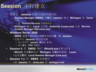 Session  平行建立 在過去， session  的建立是依序進行的 Session Manager (SMSS)  為每個  session  建立  Winlogon  和  Csrss  行程 是  Terminal Services  的瓶頸所在 Winlogon  建立  Local  安全性  Authority (Lsass.exe)  以及  Service Control Manager (Services.exe) Windows Server 2008: SMSS  會建立新的執行個體來初始化每一個  session 支援平行  session  建立的功能 最小的平行  session  啟動是  4  個 最大值是  CPU  的數目 Session 0  的  SMSS  執行  Wininit.exe ( 新元件 ) Wininit  負責啟動原本  Winlogon  要啟動的服務、 Lsass 、… 也負責啟動  Local Session Manager (Lsm.exe) Session 1-n  的  SMSS  負責建立 該  session  的  csrss.exe  和  winlogon.exe 