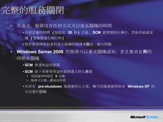 完整的服務關閉 在過去，服務沒有任何方式可以延長關機的時間 在固定逾時時間  ( 預設是  20  秒 )  之後， SCM  就會被終止執行，然後系統就當機  ( 當服務還在執行時 )  對於需要將快取資料寫入磁碟的服務來說是一個大問題 Windows Server 2008  的服務可以要求關機通知，並且要求足夠的時間來關機 SCM  會通知這些服務 SCM  接下來會等待這些服務進入停止狀態 預設逾時時間是  3  分鐘 服務可以進一步延長時間 在所有  pre-shutdown  服務都停止之後，剩下的服務就照原本  Windows XP  的方式進行關機 