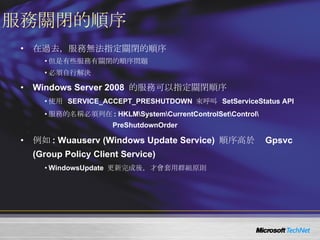 服務關閉的順序 在過去，服務無法指定關閉的順序 但是有些服務有關閉的順序問題 必須自行解決 Windows Server 2008  的服務可以指定關閉順序 使用  SERVICE_ACCEPT_PRESHUTDOWN  來呼叫  SetServiceStatus API 服務的名稱必須列在 : HKLM\System\CurrentControlSet\Control\ PreShutdownOrder 例如 : Wuauserv (Windows Update Service)  順序高於  Gpsvc (Group Policy Client Service) WindowsUpdate  更新完成後，才會套用群組原則 