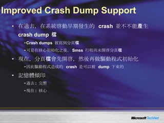 Improved Crash Dump Support 在過去，在系統啓動早期發生的  crash  並不不能產生  crash dump  檔 Crash dumps  被寫到分頁檔 可是在核心初始化之後， Smss  行程尚未開啓分頁檔 現在，分頁檔會先開啓，然後再做驅動程式初始化 因此驅動程式造成的  crash  是可以被  dump  下來的 記憶體傾印 過去 :  完整 現在 :  核心 