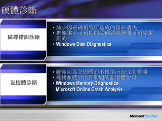 硬體診斷 避免因為記憶體的不穩定所造成的當機 尋找並標示出有問題的記憶體分頁 Windows Memory Diagnostics Microsoft Online Crash Analysis 減少因磁碟損毀所造成的資料遺失 把原本不可預期的磁碟錯誤變成可預先規劃的 Windows Disk Diagnostics 記憶體診斷 磁碟錯誤診斷 