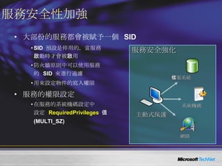 服務安全性加強 大部份的服務都會被賦予一個  SID SID  預設是停用的，當服務 啟動時才會被啟用 防火牆原則中可以使用服務 的  SID  來進行過濾 用來設定物件的寫入權限 服務的權限設定 在服務的系統機碼設定中 設定  RequiredPrivileges   值 (MULTI_SZ) 服務安全強化 主動式保護 檔案系統 系統機碼 網路 