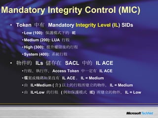 Mandatory Integrity Control (MIC) Token  中有  Mandatory  Integrity Level  ( IL ) SIDs Low (100):  保護模式下的  IE Medium (200): LUA  行程 High (300):  提升權限後的行程 System (400):  系統行程 物件的  ILs  儲存在  SACL  中的  IL ACE 行程、執行序、 Access Token  中一定有  IL ACE 檔案或機碼如果沒有  IL ACE ， IL = Medium 由  IL=Medium ( 含 ) 以上的行程所建立的物件， IL = Medium 由  IL=Low  的行程  ( 例如保護模式  IE)  所建立的物件， IL = Low 