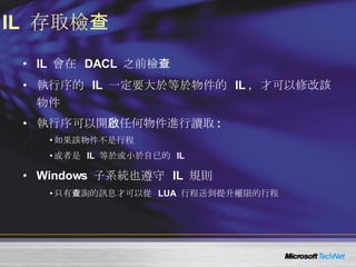IL  存取檢查 IL  會在  DACL  之前檢查 執行序的  IL  一定要大於等於物件的  IL ，才可以修改該物件 執行序可以開啟任何物件進行讀取 : 如果該物件不是行程 或者是  IL  等於或小於自已的  IL Windows  子系統也遵守  IL  規則 只有查詢的訊息才可以從  LUA  行程送到提升權限的行程 