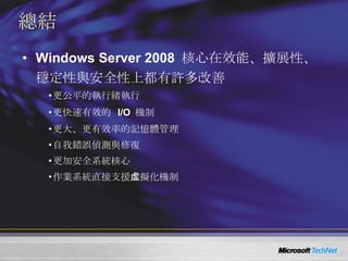 總結 Windows Server 2008  核心在效能、擴展性、穩定性與安全性上都有許多改善 更公平的執行緒執行 更快速有效的  I/O  機制 更大、更有效率的記憶體管理 自我錯誤偵測與修復 更加安全系統核心 作業系統直接支援虛擬化機制 