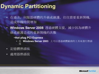 Dynamic Partitioning 在過去，伺服器硬體的升級或維護，往往需要重新開機，造成停機時間增加 Windows Server 2008  透過硬體支援，減少因為硬體升級或維護造成的重新開機的次數 Hot plug PCI Express 在   Windows Server 2003  上可以透過硬體廠商的工具來進行熱插拔 記憶體熱插拔 處理器熱插拔 