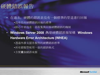 硬體錯誤報告 在過去，硬體的錯誤並沒有一個標準的管道進行回報 沒有任何硬體錯誤回報的標準 核心中並沒有一套收集與回報硬體錯誤的機制 Windows Server 2008  內建硬體錯誤報架構   Windows Hardware Error Architecture (WHEA) 透過外掛支援各類型的硬體錯誤標準 所有錯類型使用一致的錯誤格式 方便查詢錯誤來源 