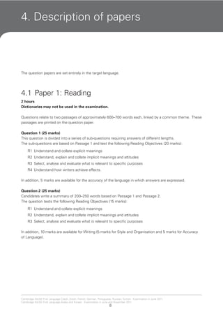8
Cambridge IGCSE First Language Czech, Dutch, French, German, Portuguese, Russian, Turkish. Examination in June 2011.
Cambridge IGCSE First Language Arabic and Korean. Examination in June and November 2011.
4. Description of papers
The question papers are set entirely in the target language.
4.1 Paper 1: Reading
2 hours
Dictionaries may not be used in the examination.
Questions relate to two passages of approximately 600–700 words each, linked by a common theme. These
passages are printed on the question paper.
Question 1 (25 marks)
This question is divided into a series of sub-questions requiring answers of different lengths.
The sub-questions are based on Passage 1 and test the following Reading Objectives (20 marks):
R1 Understand and collate explicit meanings
R2 Understand, explain and collate implicit meanings and attitudes
R3 Select, analyse and evaluate what is relevant to specific purposes
R4 Understand how writers achieve effects.
In addition, 5 marks are available for the accuracy of the language in which answers are expressed.
Question 2 (25 marks)
Candidates write a summary of 200–250 words based on Passage 1 and Passage 2.
The question tests the following Reading Objectives (15 marks):
R1 Understand and collate explicit meanings
R2 Understand, explain and collate implicit meanings and attitudes
R3 Select, analyse and evaluate what is relevant to specific purposes
In addition, 10 marks are available for Writing (5 marks for Style and Organisation and 5 marks for Accuracy
of Language).
 