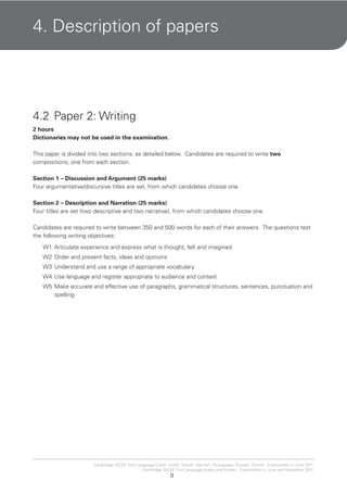 9
Cambridge IGCSE First Language Czech, Dutch, French, German, Portuguese, Russian, Turkish. Examination in June 2011.
Cambridge IGCSE First Language Arabic and Korean. Examination in June and November 2011.
4. Description of papers
4.2 Paper 2: Writing
2 hours
Dictionaries may not be used in the examination.
This paper is divided into two sections, as detailed below. Candidates are required to write two
compositions, one from each section.
Section 1 – Discussion and Argument (25 marks)
Four argumentative/discursive titles are set, from which candidates choose one.
Section 2 – Description and Narration (25 marks)
Four titles are set (two descriptive and two narrative), from which candidates choose one.
Candidates are required to write between 350 and 500 words for each of their answers. The questions test
the following writing objectives:
W1 Articulate experience and express what is thought, felt and imagined
W2 Order and present facts, ideas and opinions
W3 Understand and use a range of appropriate vocabulary
W4 Use language and register appropriate to audience and context
W5 Make accurate and effective use of paragraphs, grammatical structures, sentences, punctuation and
spelling
 