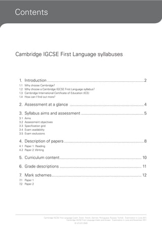 Contents
Cambridge IGCSE First Language syllabuses
1. Introduction ..................................................................................... 2
1.1 Why choose Cambridge?
1.2 Why choose a Cambridge IGCSE First Language syllabus?
1.3 Cambridge International Certificate of Education (ICE)
1.4 How can I find out more?
2. Assessment at a glance ................................................................. 4
3. Syllabus aims and assessment ....................................................... 5
3.1 Aims
3.2 Assessment objectives
3.3 Specification grid
3.4 Exam availability
3.5 Exam exclusions
4. Description of papers ...................................................................... 8
4.1 Paper 1: Reading
4.2 Paper 2: Writing
5. Curriculum content........................................................................ 10
6. Grade descriptions ........................................................................ 11
7. Mark schemes............................................................................... 12
7.1 Paper 1
7.2 Paper 2
Cambridge IGCSE First Language Czech, Dutch, French, German, Portuguese, Russian, Turkish. Examination in June 2011.
Cambridge IGCSE First Language Arabic and Korean. Examination in June and November 2011.
© UCLES 2008
 
