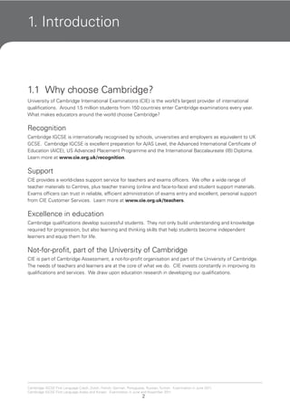 2
Cambridge IGCSE First Language Czech, Dutch, French, German, Portuguese, Russian, Turkish. Examination in June 2011.
Cambridge IGCSE First Language Arabic and Korean. Examination in June and November 2011.
1. Introduction
1.1 Why choose Cambridge?
University of Cambridge International Examinations (CIE) is the world’s largest provider of international
qualifications. Around 1.5 million students from 150 countries enter Cambridge examinations every year.
What makes educators around the world choose Cambridge?
Recognition
Cambridge IGCSE is internationally recognised by schools, universities and employers as equivalent to UK
GCSE. Cambridge IGCSE is excellent preparation for A/AS Level, the Advanced International Certificate of
Education (AICE), US Advanced Placement Programme and the International Baccalaureate (IB) Diploma.
Learn more at www.cie.org.uk/recognition.
Support
CIE provides a world-class support service for teachers and exams officers. We offer a wide range of
teacher materials to Centres, plus teacher training (online and face-to-face) and student support materials.
Exams officers can trust in reliable, efficient administration of exams entry and excellent, personal support
from CIE Customer Services. Learn more at www.cie.org.uk/teachers.
Excellence in education
Cambridge qualifications develop successful students. They not only build understanding and knowledge
required for progression, but also learning and thinking skills that help students become independent
learners and equip them for life.
Not-for-profit, part of the University of Cambridge
CIE is part of Cambridge Assessment, a not-for-profit organisation and part of the University of Cambridge.
The needs of teachers and learners are at the core of what we do. CIE invests constantly in improving its
qualifications and services. We draw upon education research in developing our qualifications.
 