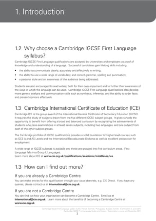 3
Cambridge IGCSE First Language Czech, Dutch, French, German, Portuguese, Russian, Turkish. Examination in June 2011.
Cambridge IGCSE First Language Arabic and Korean. Examination in June and November 2011.
1. Introduction
1.2 Why choose a Cambridge IGCSE First Language
syllabus?
Cambridge IGCSE First Language qualifications are accepted by universities and employers as proof of
knowledge and understanding of a language. Successful candidates gain lifelong skills including:
the ability to communicate clearly, accurately and effectively in writing;•
the ability to use a wide range of vocabulary, and correct grammar, spelling and punctuation;•
a personal style and an awareness of the audience being addressed.•
Students are also encouraged to read widely, both for their own enjoyment and to further their awareness of
the ways in which the language can be used. Cambridge IGCSE First Language qualifications also develop
more general analysis and communication skills such as synthesis, inference, and the ability to order facts
and present opinions effectively.
1.3 Cambridge International Certificate of Education (ICE)
Cambridge ICE is the group award of the International General Certificate of Secondary Education (IGCSE).
It requires the study of subjects drawn from the five different IGCSE subject groups. It gives schools the
opportunity to benefit from offering a broad and balanced curriculum by recognising the achievements of
students who pass examinations in at least seven subjects, including two languages, and one subject from
each of the other subject groups.
The Cambridge portfolio of IGCSE qualifications provides a solid foundation for higher level courses such
as GCE A and AS Levels and the International Baccalaureate Diploma as well as excellent preparation for
employment.
A wide range of IGCSE subjects is available and these are grouped into five curriculum areas. First
Language falls into Group I, Languages.
Learn more about ICE at www.cie.org.uk/qualifications/academic/middlesec/ice.
1.3 How can I find out more?
If you are already a Cambridge Centre
You can make entries for this qualification through your usual channels, e.g. CIE Direct. If you have any
queries, please contact us at international@cie.org.uk.
If you are not a Cambridge Centre
You can find out how your organisation can become a Cambridge Centre. Email us at
international@cie.org.uk. Learn more about the benefits of becoming a Cambridge Centre at
www.cie.org.uk.
 