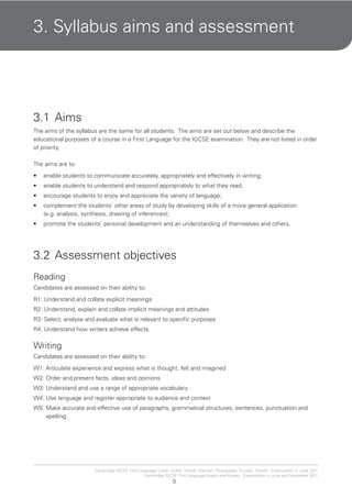5
Cambridge IGCSE First Language Czech, Dutch, French, German, Portuguese, Russian, Turkish. Examination in June 2011.
Cambridge IGCSE First Language Arabic and Korean. Examination in June and November 2011.
3. Syllabus aims and assessment
3.1 Aims
The aims of the syllabus are the same for all students. The aims are set out below and describe the
educational purposes of a course in a First Language for the IGCSE examination. They are not listed in order
of priority.
The aims are to:
enable students to communicate accurately, appropriately and effectively in writing;•
enable students to understand and respond appropriately to what they read;•
encourage students to enjoy and appreciate the variety of language;•
complement the students’ other areas of study by developing skills of a more general application•
(e.g. analysis, synthesis, drawing of inferences);
promote the students’ personal development and an understanding of themselves and others.•
3.2 Assessment objectives
Reading
Candidates are assessed on their ability to:
R1: Understand and collate explicit meanings
R2: Understand, explain and collate implicit meanings and attitudes
R3: Select, analyse and evaluate what is relevant to specific purposes
R4: Understand how writers achieve effects.
Writing
Candidates are assessed on their ability to:
W1: Articulate experience and express what is thought, felt and imagined
W2: Order and present facts, ideas and opinions
W3: Understand and use a range of appropriate vocabulary
W4: Use language and register appropriate to audience and context
W5: Make accurate and effective use of paragraphs, grammatical structures, sentences, punctuation and
spelling.
 