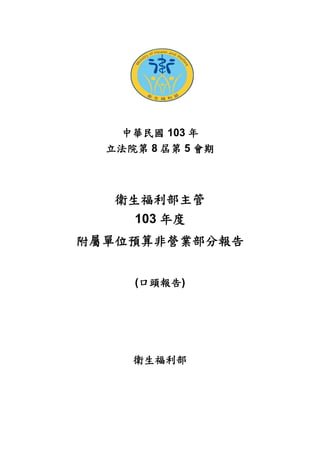 中華民國 103 年
立法院第 8 屆第 5 會期
衛生福利部主管
103 年度
附屬單位預算非營業部分報告
(口頭報告)
衛生福利部
 