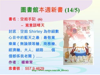 圖書館 本週新書 (14/5) 書名： 空姐手記  (6)  –  寫意話晴天  封底：空姐 Shirley 為你細數 心目中的藍天之最：最敬業 樂業 ( 無論頭等艙、商務艙、 經濟艙、大人、細路……個 個都係我老闆 ) …… 作者：  楊樂常 索書號： 557.9 4629 