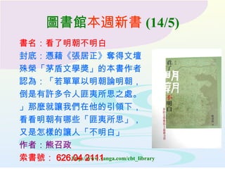 圖書館 本週新書 (14/5) 書名：看了明朝不明白 封底：憑藉《張居正》奪得文壇 殊榮「茅盾文學獎」的本書作者 認為：「若單單以明朝論明朝， 倒是有許多令人匪夷所思之處。 」那麼就讓我們在他的引領下， 看看明朝有哪些「匪夷所思」， 又是怎樣的讓人「不明白」 作者：熊召政 索書號： 626.04 2111 