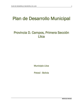 PLAN DE DESARROLLO MUNICIPAL DE LLICA 1
MEDICUS MUNDI
Plan de Desarrollo Municipal
Provincia D. Campos, Primera Sección
Llica
Municipio Llica
Potosí– Bolivia
 