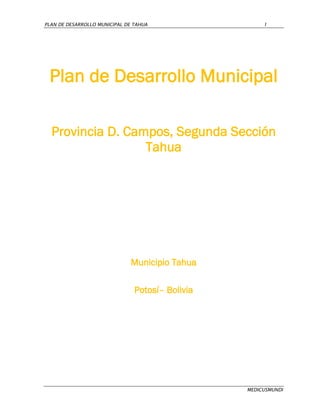 PLAN DE DESARROLLO MUNICIPAL DE TAHUA                  1




 Plan de Desarrollo Municipal

  Provincia D. Campos, Segunda Sección
                  Tahua




                               Municipio Tahua

                                Potosí– Bolivia




                                                  MEDICUSMUNDI
 
