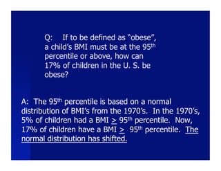 Q: If to be defined as “obese”,
      a child’s BMI must be at the 95th
      percentile or above, how can
      17% of children in the U. S. be
      obese?


A: The 95th percentile is based on a normal
distribution of BMI’s from the 1970’s. In the 1970’s,
5% of children had a BMI > 95th percentile. Now,
17% of children have a BMI > 95th percentile. The
normal distribution has shifted.
 
