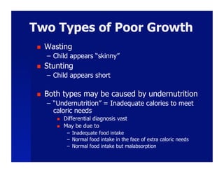 Two Types of Poor Growth
     Wasting
      –  Child appears “skinny”
     Stunting
      –  Child appears short

     Both types may be caused by undernutrition
      –  “Undernutrition” = Inadequate calories to meet
         caloric needs
             Differential diagnosis vast
             May be due to
               –  Inadequate food intake
               –  Normal food intake in the face of extra caloric needs
               –  Normal food intake but malabsorption
 